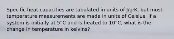 Specific heat capacities are tabulated in units of J/g⋅K, but most temperature measurements are made in units of Celsius. If a system is initially at 5°C and is heated to 10°C, what is the change in temperature in kelvins?