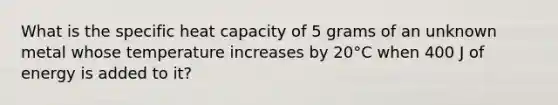 What is the specific heat capacity of 5 grams of an unknown metal whose temperature increases by 20°C when 400 J of energy is added to it?