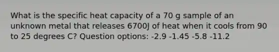 What is the specific heat capacity of a 70 g sample of an unknown metal that releases 6700J of heat when it cools from 90 to 25 degrees C? Question options: -2.9 -1.45 -5.8 -11.2