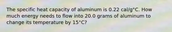 The specific heat capacity of aluminum is 0.22 cal/g°C. How much energy needs to flow into 20.0 grams of aluminum to change its temperature by 15°C?