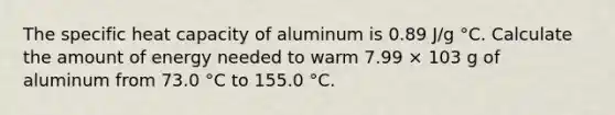 The specific heat capacity of aluminum is 0.89 J/g °C. Calculate the amount of energy needed to warm 7.99 × 103 g of aluminum from 73.0 °C to 155.0 °C.