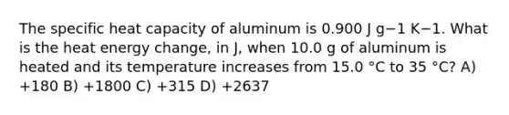 The specific heat capacity of aluminum is 0.900 J g−1 K−1. What is the heat energy change, in J, when 10.0 g of aluminum is heated and its temperature increases from 15.0 °C to 35 °C? A) +180 B) +1800 C) +315 D) +2637