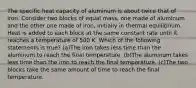 The specific heat capacity of aluminum is about twice that of iron. Consider two blocks of equal mass, one made of aluminum and the other one made of iron, initially in thermal equilibrium. Heat is added to each block at the same constant rate until it reaches a temperature of 500 K. Which of the following statements is true? (a)The iron takes less time than the aluminum to reach the final temperature. (b)The aluminum takes less time than the iron to reach the final temperature. (c)The two blocks take the same amount of time to reach the final temperature.