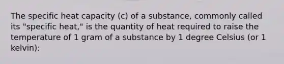 The specific heat capacity (c) of a substance, commonly called its "specific heat," is the quantity of heat required to raise the temperature of 1 gram of a substance by 1 degree Celsius (or 1 kelvin):