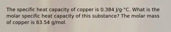 The specific heat capacity of copper is 0.384 J/g⋅°C. What is the molar specific heat capacity of this substance? The molar mass of copper is 63.54 g/mol.