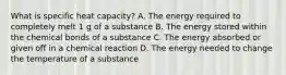 What is specific heat capacity? A. The energy required to completely melt 1 g of a substance B. The energy stored within the chemical bonds of a substance C. The energy absorbed or given off in a chemical reaction D. The energy needed to change the temperature of a substance