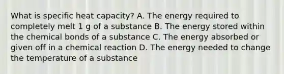 What is specific heat capacity? A. The energy required to completely melt 1 g of a substance B. The energy stored within the chemical bonds of a substance C. The energy absorbed or given off in a chemical reaction D. The energy needed to change the temperature of a substance