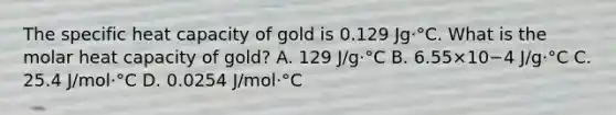 The specific heat capacity of gold is 0.129 Jg⋅°C. What is the molar heat capacity of gold? A. 129 J/g⋅°C B. 6.55×10−4 J/g⋅°C C. 25.4 J/mol⋅°C D. 0.0254 J/mol⋅°C