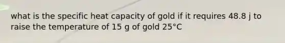 what is the specific heat capacity of gold if it requires 48.8 j to raise the temperature of 15 g of gold 25°C