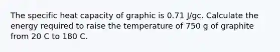 The specific heat capacity of graphic is 0.71 J/gc. Calculate the energy required to raise the temperature of 750 g of graphite from 20 C to 180 C.