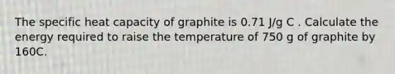 The specific heat capacity of graphite is 0.71 J/g C . Calculate the energy required to raise the temperature of 750 g of graphite by 160C.