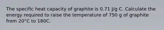 The specific heat capacity of graphite is 0.71 J/g C. Calculate the energy required to raise the temperature of 750 g of graphite from 20°C to 180C.