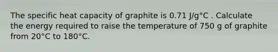 The specific heat capacity of graphite is 0.71 J/g°C . Calculate the energy required to raise the temperature of 750 g of graphite from 20°C to 180°C.