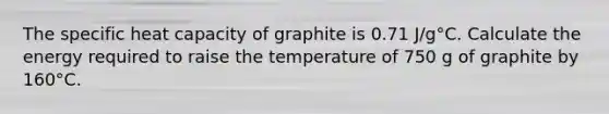 The specific heat capacity of graphite is 0.71 J/g°C. Calculate the energy required to raise the temperature of 750 g of graphite by 160°C.