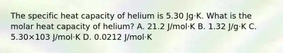 The specific heat capacity of helium is 5.30 Jg⋅K. What is the molar heat capacity of helium? A. 21.2 J/mol⋅K B. 1.32 J/g⋅K C. 5.30×103 J/mol⋅K D. 0.0212 J/mol⋅K