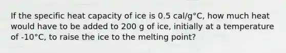 If the specific heat capacity of ice is 0.5 cal/g°C, how much heat would have to be added to 200 g of ice, initially at a temperature of -10°C, to raise the ice to the melting point?