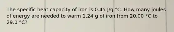 The specific heat capacity of iron is 0.45 J/g °C. How many joules of energy are needed to warm 1.24 g of iron from 20.00 °C to 29.0 °C?