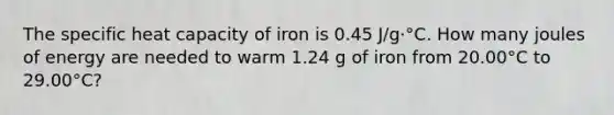 The specific heat capacity of iron is 0.45 J/g·°C. How many joules of energy are needed to warm 1.24 g of iron from 20.00°C to 29.00°C?