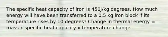 The specific heat capacity of iron is 450J/kg degrees. How much energy will have been transferred to a 0.5 kg iron block if its temperature rises by 10 degrees? Change in thermal energy = mass x specific heat capacity x temperature change.