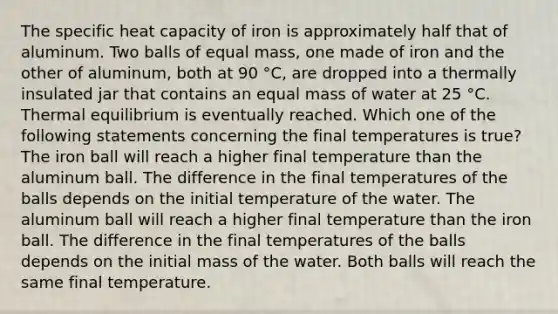 The specific heat capacity of iron is approximately half that of aluminum. Two balls of equal mass, one made of iron and the other of aluminum, both at 90 °C, are dropped into a thermally insulated jar that contains an equal mass of water at 25 °C. Thermal equilibrium is eventually reached. Which one of the following statements concerning the final temperatures is true? The iron ball will reach a higher final temperature than the aluminum ball. The difference in the final temperatures of the balls depends on the initial temperature of the water. The aluminum ball will reach a higher final temperature than the iron ball. The difference in the final temperatures of the balls depends on the initial mass of the water. Both balls will reach the same final temperature.