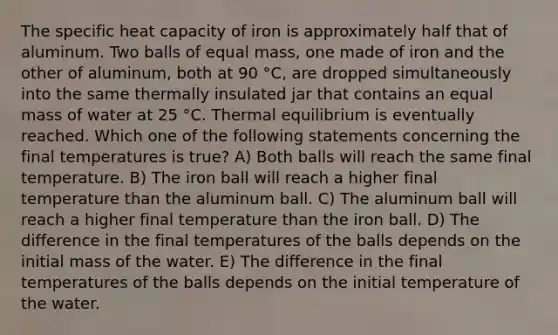 The specific heat capacity of iron is approximately half that of aluminum. Two balls of equal mass, one made of iron and the other of aluminum, both at 90 °C, are dropped simultaneously into the same thermally insulated jar that contains an equal mass of water at 25 °C. Thermal equilibrium is eventually reached. Which one of the following statements concerning the final temperatures is true? A) Both balls will reach the same final temperature. B) The iron ball will reach a higher final temperature than the aluminum ball. C) The aluminum ball will reach a higher final temperature than the iron ball. D) The difference in the final temperatures of the balls depends on the initial mass of the water. E) The difference in the final temperatures of the balls depends on the initial temperature of the water.