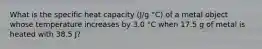 What is the specific heat capacity (J/g °C) of a metal object whose temperature increases by 3.0 °C when 17.5 g of metal is heated with 38.5 J?