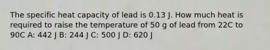 The specific heat capacity of lead is 0.13 J. How much heat is required to raise the temperature of 50 g of lead from 22C to 90C A: 442 J B: 244 J C: 500 J D: 620 J