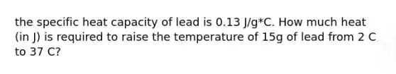 the specific heat capacity of lead is 0.13 J/g*C. How much heat (in J) is required to raise the temperature of 15g of lead from 2 C to 37 C?