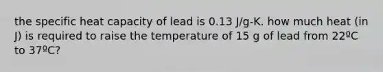 the specific heat capacity of lead is 0.13 J/g-K. how much heat (in J) is required to raise the temperature of 15 g of lead from 22ºC to 37ºC?