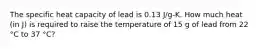 The specific heat capacity of lead is 0.13 J/g-K. How much heat (in J) is required to raise the temperature of 15 g of lead from 22 °C to 37 °C?