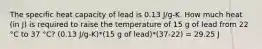 The specific heat capacity of lead is 0.13 J/g-K. How much heat (in J) is required to raise the temperature of 15 g of lead from 22 °C to 37 °C? (0.13 J/g-K)*(15 g of lead)*(37-22) = 29.25 J