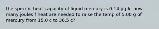 the specific heat capacity of liquid mercury is 0.14 j/g-k. how many joules f heat are needed to raise the temp of 5.00 g of mercury from 15.0 c to 36.5 c?