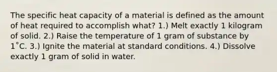 The specific heat capacity of a material is defined as the amount of heat required to accomplish what? 1.) Melt exactly 1 kilogram of solid. 2.) Raise the temperature of 1 gram of substance by 1˚C. 3.) Ignite the material at standard conditions. 4.) Dissolve exactly 1 gram of solid in water.