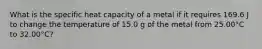 What is the specific heat capacity of a metal if it requires 169.6 J to change the temperature of 15.0 g of the metal from 25.00°C to 32.00°C?