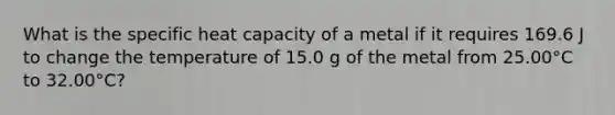 What is the specific heat capacity of a metal if it requires 169.6 J to change the temperature of 15.0 g of the metal from 25.00°C to 32.00°C?