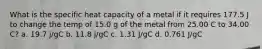 What is the specific heat capacity of a metal if it requires 177.5 J to change the temp of 15.0 g of the metal from 25.00 C to 34.00 C? a. 19.7 j/gC b. 11.8 j/gC c. 1.31 J/gC d. 0.761 J/gC