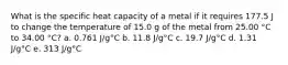 What is the specific heat capacity of a metal if it requires 177.5 J to change the temperature of 15.0 g of the metal from 25.00 °C to 34.00 °C? a. 0.761 J/g°C b. 11.8 J/g°C c. 19.7 J/g°C d. 1.31 J/g°C e. 313 J/g°C