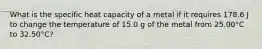 What is the specific heat capacity of a metal if it requires 178.6 J to change the temperature of 15.0 g of the metal from 25.00°C to 32.50°C?