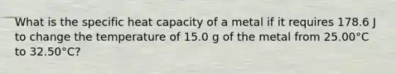 What is the specific heat capacity of a metal if it requires 178.6 J to change the temperature of 15.0 g of the metal from 25.00°C to 32.50°C?