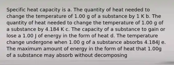 Specific heat capacity is a. The quantity of heat needed to change the temperature of 1.00 g of a substance by 1 K b. The quantity of heat needed to change the temperature of 1.00 g of a substance by 4.184 K c. The capacity of a substance to gain or lose a 1.00 J of energy in the form of heat d. The temperature change undergone when 1.00 g of a substance absorbs 4.184J e. The maximum amount of energy in the form of heat that 1.00g of a substance may absorb without decomposing