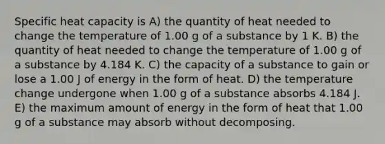 Specific heat capacity is A) the quantity of heat needed to change the temperature of 1.00 g of a substance by 1 K. B) the quantity of heat needed to change the temperature of 1.00 g of a substance by 4.184 K. C) the capacity of a substance to gain or lose a 1.00 J of energy in the form of heat. D) the temperature change undergone when 1.00 g of a substance absorbs 4.184 J. E) the maximum amount of energy in the form of heat that 1.00 g of a substance may absorb without decomposing.