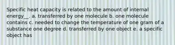 Specific heat capacity is related to the amount of internal energy__. a. transferred by one molecule b. one molecule contains c. needed to change the temperature of one gram of a substance one degree d. transferred by one object e. a specific object has