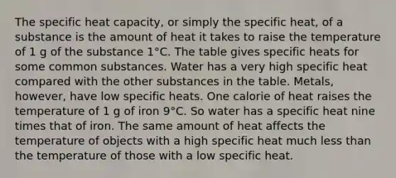 The specific heat capacity, or simply the specific heat, of a substance is the amount of heat it takes to raise the temperature of 1 g of the substance 1°C. The table gives specific heats for some common substances. Water has a very high specific heat compared with the other substances in the table. Metals, however, have low specific heats. One calorie of heat raises the temperature of 1 g of iron 9°C. So water has a specific heat nine times that of iron. The same amount of heat affects the temperature of objects with a high specific heat much <a href='https://www.questionai.com/knowledge/k7BtlYpAMX-less-than' class='anchor-knowledge'>less than</a> the temperature of those with a low specific heat.