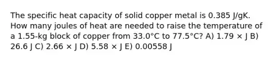 The specific heat capacity of solid copper metal is 0.385 J/gK. How many joules of heat are needed to raise the temperature of a 1.55-kg block of copper from 33.0°C to 77.5°C? A) 1.79 × J B) 26.6 J C) 2.66 × J D) 5.58 × J E) 0.00558 J