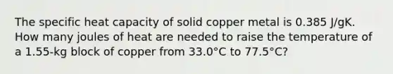 The specific heat capacity of solid copper metal is 0.385 J/gK. How many joules of heat are needed to raise the temperature of a 1.55-kg block of copper from 33.0°C to 77.5°C?