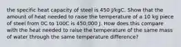 the specific heat capacity of steel is 450 J/kgC. Show that the amount of heat needed to raise the temperature of a 10 kg piece of steel from 0C to 100C is 450,000 J. How does this compare with the heat needed to raise the temperature of the same mass of water through the same temperature difference?