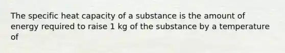 The specific heat capacity of a substance is the amount of energy required to raise 1 kg of the substance by a temperature of