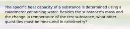 The specific heat capacity of a substance is determined using a calorimeter containing water. Besides the substance's mass and the change in temperature of the test substance, what other quantities must be measured in calorimetry?