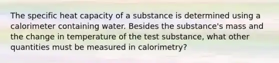 The specific heat capacity of a substance is determined using a calorimeter containing water. Besides the substance's mass and the change in temperature of the test substance, what other quantities must be measured in calorimetry?