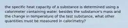 the specific heat capacity of a substance is determined using a calorimeter containing water. besides the substance's mass and the change in temperature of the test substance, what other quantities must be measured in calorimetry?